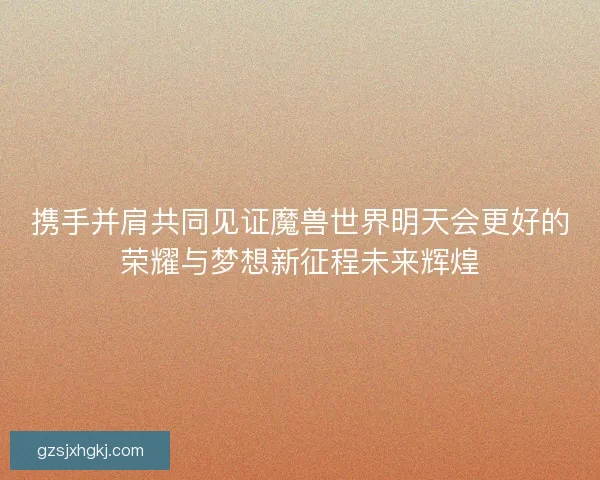 携手并肩共同见证魔兽世界明天会更好的荣耀与梦想新征程未来辉煌