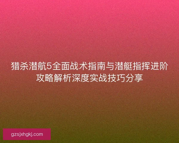 猎杀潜航5全面战术指南与潜艇指挥进阶攻略解析深度实战技巧分享