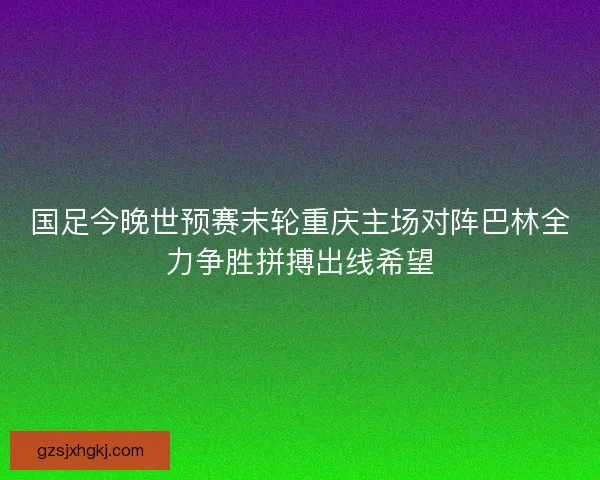 国足今晚世预赛末轮重庆主场对阵巴林全力争胜拼搏出线希望